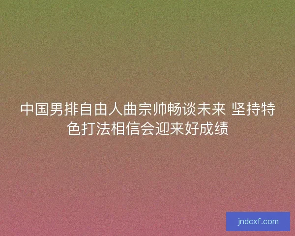 中国男排自由人曲宗帅畅谈未来 坚持特色打法相信会迎来好成绩