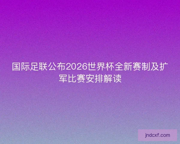 国际足联公布2026世界杯全新赛制及扩军比赛安排解读