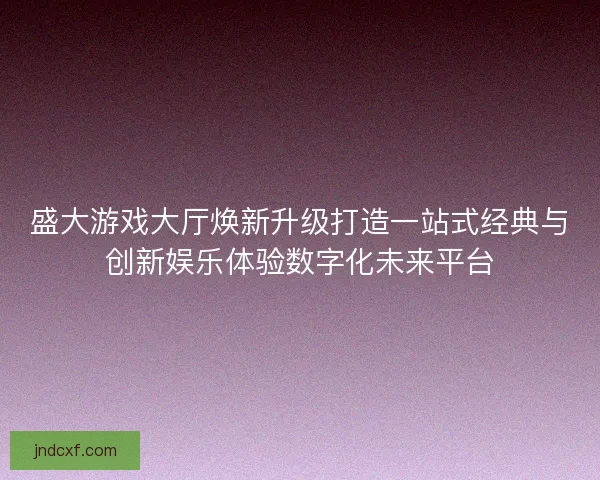 盛大游戏大厅焕新升级打造一站式经典与创新娱乐体验数字化未来平台