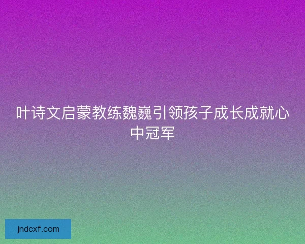 叶诗文启蒙教练魏巍引领孩子成长成就心中冠军
