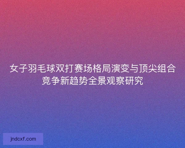 女子羽毛球双打赛场格局演变与顶尖组合竞争新趋势全景观察研究