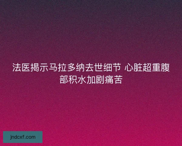 法医揭示马拉多纳去世细节 心脏超重腹部积水加剧痛苦